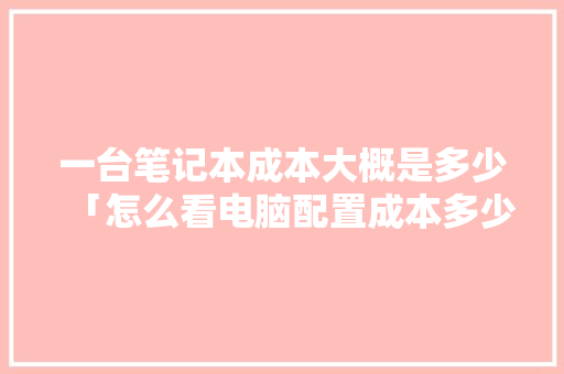 一台笔记本成本大概是多少「怎么看电脑配置成本多少」 一台笔记本成本大概是多少「怎么看电脑配置成本多少」 电脑基础
