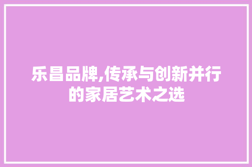 乐昌品牌,传承与创新并行的家居艺术之选