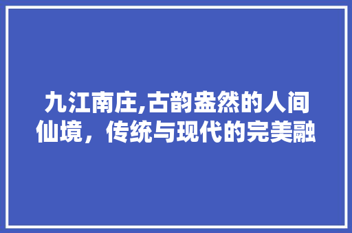 九江南庄,古韵盎然的人间仙境，传统与现代的完美融合