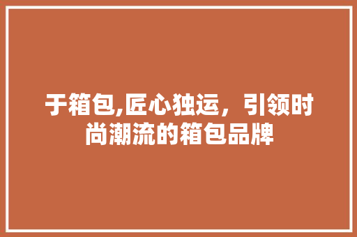 于箱包,匠心独运，引领时尚潮流的箱包品牌 于箱包,匠心独运，引领时尚潮流的箱包品牌 操作系统