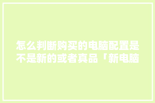 怎么判断购买的电脑配置是不是新的或者真品「新电脑配置该怎么看啊」 怎么判断购买的电脑配置是不是新的或者真品「新电脑配置该怎么看啊」 电脑配置