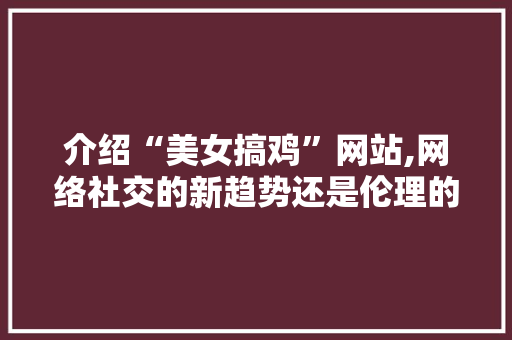 介绍“美女搞鸡”网站,网络社交的新趋势还是伦理的沦陷 介绍“美女搞鸡”网站,网络社交的新趋势还是伦理的沦陷 网络技术