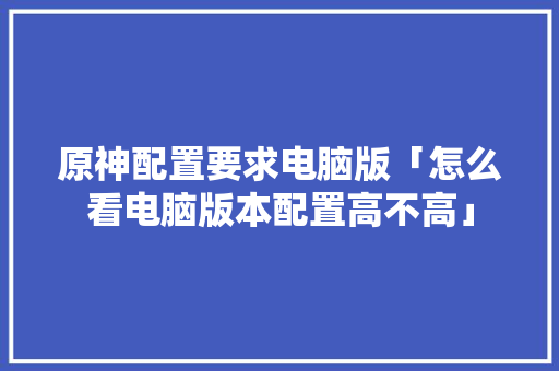 原神配置要求电脑版「怎么看电脑版本配置高不高」 原神配置要求电脑版「怎么看电脑版本配置高不高」 电脑基础