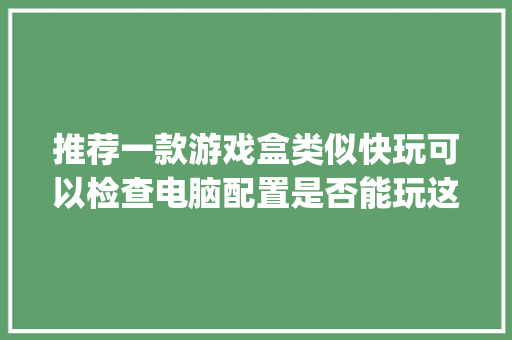 推荐一款游戏盒类似快玩可以检查电脑配置是否能玩这个游戏的_快玩盒子怎么看电脑配置参数