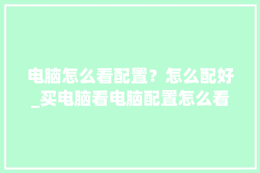 电脑怎么看配置？怎么配好_买电脑看电脑配置怎么看的