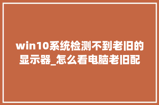 win10系统检测不到老旧的显示器_怎么看电脑老旧配置参数表 操作系统 win10系统检测不到老旧的显示器_怎么看电脑老旧配置参数表 操作系统