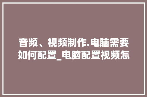 音频、视频制作.电脑需要如何配置_电脑配置视频怎么看的