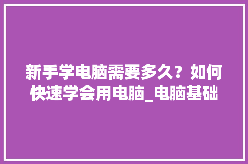 新手学电脑需要多久?如何快速学会用电脑_电脑基础知识入门教程视频 编程语言 新手学电脑需要多久?如何快速学会用电脑_电脑基础知识入门教程视频 编程语言