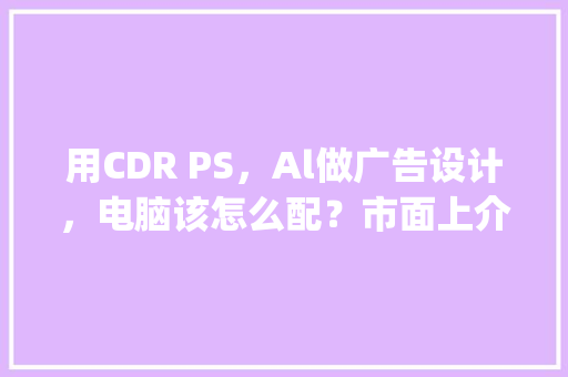 用CDR PS，Al做广告设计，电脑该怎么配？市面上介绍的都是游戏配置_电脑配置广告怎么看的 电脑基础
