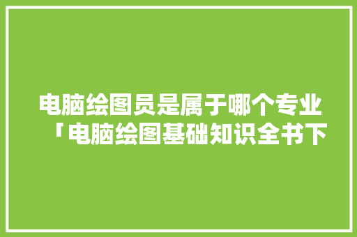 电脑绘图员是属于哪个专业「电脑绘图基础知识全书下载」 电脑绘图员是属于哪个专业「电脑绘图基础知识全书下载」 电脑基础