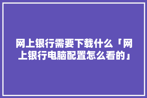 网上银行需要下载什么「网上银行电脑配置怎么看的」