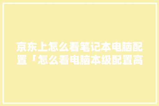 京东上怎么看笔记本电脑配置「怎么看电脑本级配置高低啊」 京东上怎么看笔记本电脑配置「怎么看电脑本级配置高低啊」 操作系统