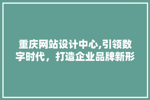 重庆网站设计中心,引领数字时代，打造企业品牌新形象 重庆网站设计中心,引领数字时代，打造企业品牌新形象 电脑基础