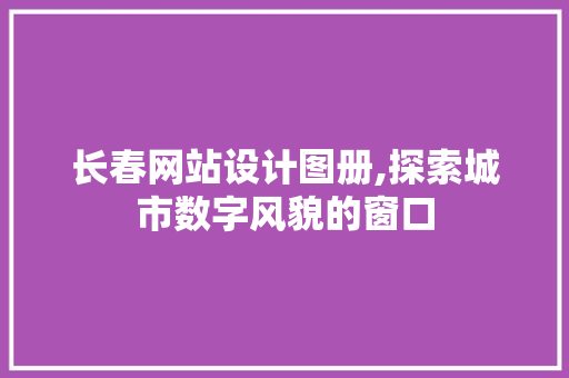 长春网站设计图册,探索城市数字风貌的窗口 长春网站设计图册,探索城市数字风貌的窗口 网络技术