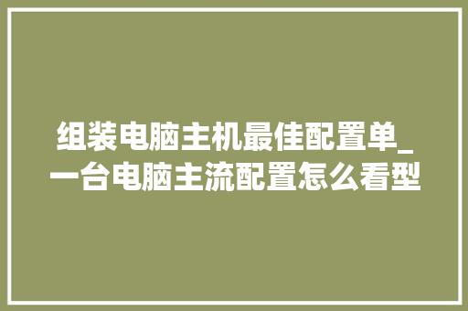 组装电脑主机最佳配置单_一台电脑主流配置怎么看型号