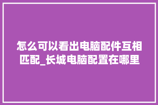 怎么可以看出电脑配件互相匹配_长城电脑配置在哪里看 编程语言
