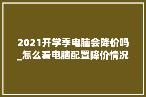 2021开学季电脑会降价吗_怎么看电脑配置降价情况表