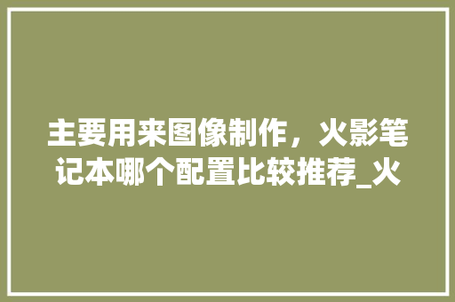 主要用来图像制作，火影笔记本哪个配置比较推荐_火影电脑怎么看配置参数