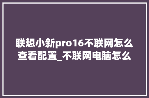 联想小新pro16不联网怎么查看配置_不联网电脑怎么看配置信息 电脑配置 联想小新pro16不联网怎么查看配置_不联网电脑怎么看配置信息 电脑配置