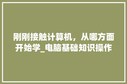 刚刚接触计算机，从哪方面开始学_电脑基础知识操作教程视频