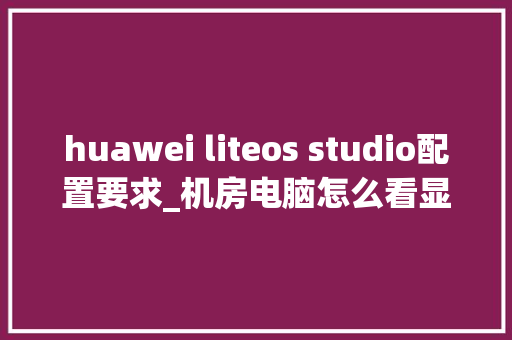 huawei liteos studio配置要求_机房电脑怎么看显卡配置参数 网络技术