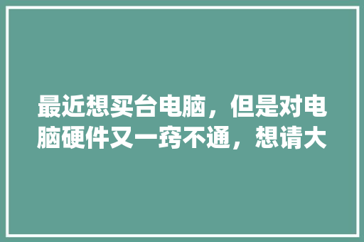 最近想买台电脑,但是对电脑硬件又一窍不通,想请大家给些建议_电脑硬件基础知识手册pdf 电脑故障维修 最近想买台电脑,但是对电脑硬件又一窍不通,想请大家给些建议_电脑硬件基础知识手册pdf 电脑故障维修