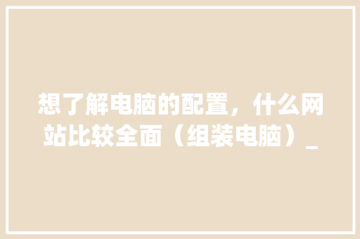 想了解电脑的配置，什么网站比较全面（组装电脑）_电脑配置怎么看最好的系统