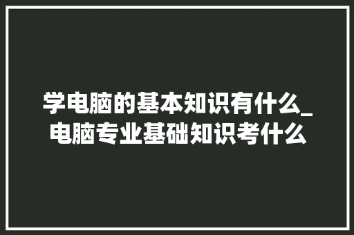 学电脑的基本知识有什么_电脑专业基础知识考什么 编程语言 学电脑的基本知识有什么_电脑专业基础知识考什么 编程语言