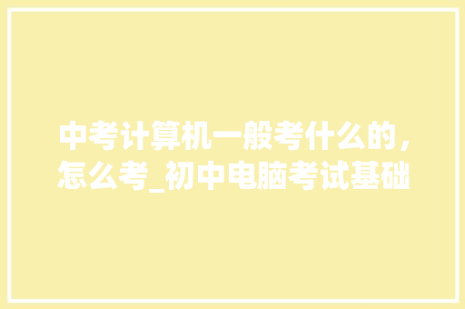 中考计算机一般考什么的，怎么考_初中电脑考试基础知识2020 电脑基础