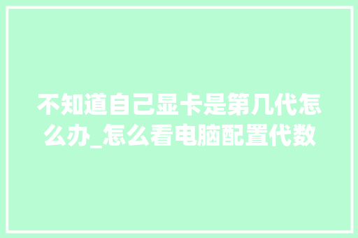不知道自己显卡是第几代怎么办_怎么看电脑配置代数表 电脑基础