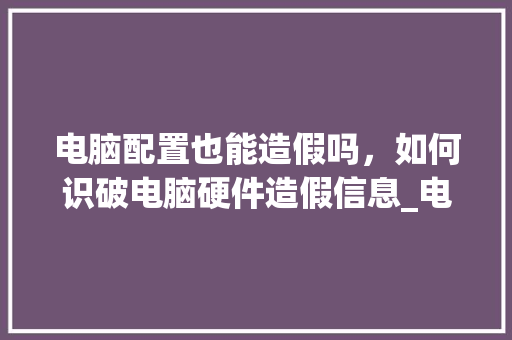电脑配置也能造假吗，如何识破电脑硬件造假信息_电脑配置虚假怎么看出来 电脑配置