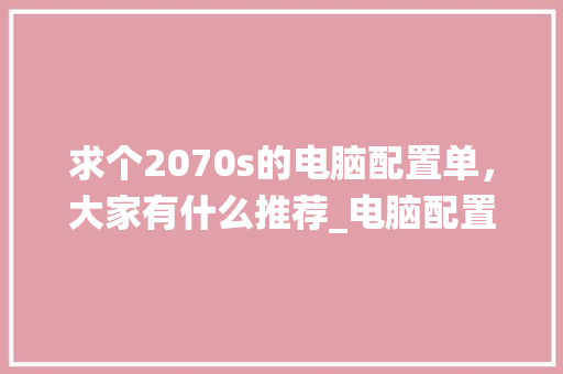 求个2070s的电脑配置单，大家有什么推荐_电脑配置怎么看2070系统 网络技术