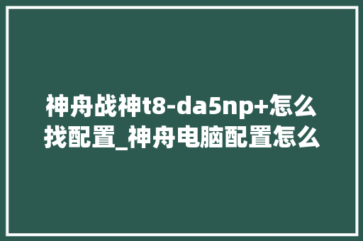 神舟战神t8-da5np+怎么找配置_神舟电脑配置怎么看型号 电脑配置 神舟战神t8-da5np+怎么找配置_神舟电脑配置怎么看型号 电脑配置