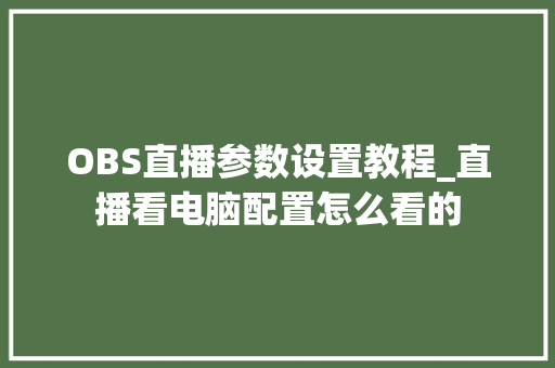 OBS直播参数设置教程_直播看电脑配置怎么看的 编程语言 OBS直播参数设置教程_直播看电脑配置怎么看的 编程语言