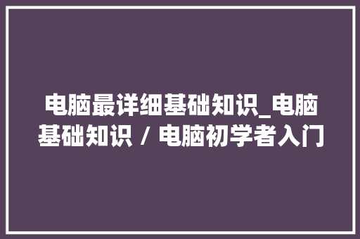 电脑最详细基础知识_电脑基础知识 / 电脑初学者入门 电脑基础