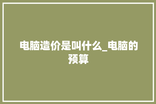 电脑造价是叫什么_电脑的预算 电脑故障维修