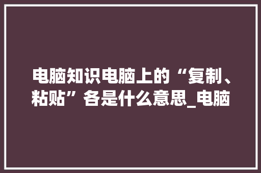 电脑知识电脑上的“复制、粘贴”各是什么意思_电脑文章基础知识有哪些