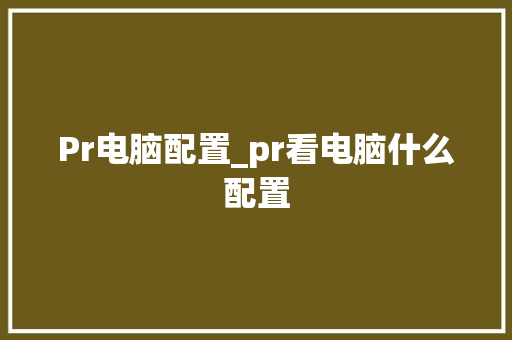 Pr电脑配置_pr看电脑什么配置 电脑基础