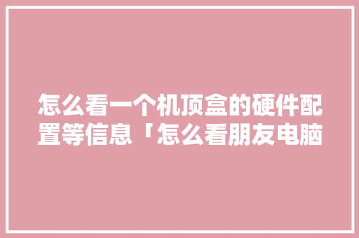 怎么看一个机顶盒的硬件配置等信息「怎么看朋友电脑的配置信息」 怎么看一个机顶盒的硬件配置等信息「怎么看朋友电脑的配置信息」 网络技术
