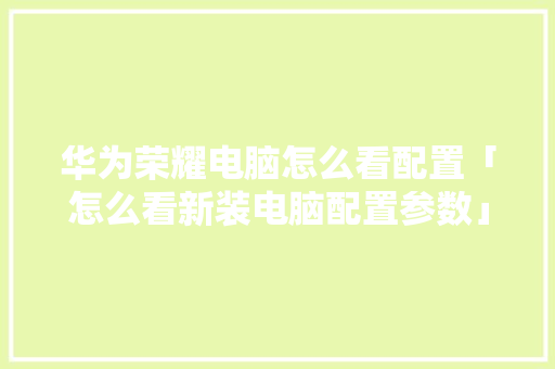 华为荣耀电脑怎么看配置「怎么看新装电脑配置参数」 编程语言 华为荣耀电脑怎么看配置「怎么看新装电脑配置参数」 华为荣耀电脑怎么看配置「怎么看新装电脑配置参数」 编程语言