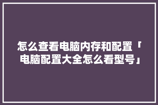 怎么查看电脑内存和配置「电脑配置大全怎么看型号」 怎么查看电脑内存和配置「电脑配置大全怎么看型号」 电脑配置