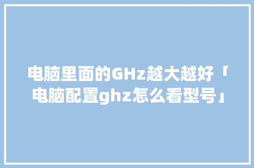 电脑里面的GHz越大越好「电脑配置ghz怎么看型号」