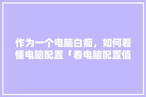 作为一个电脑白痴,如何看懂电脑配置「看电脑配置值不值怎么看的」 网络技术 作为一个电脑白痴,如何看懂电脑配置「看电脑配置值不值怎么看的」 作为一个电脑白痴,如何看懂电脑配置「看电脑配置值不值怎么看的」 网络技术