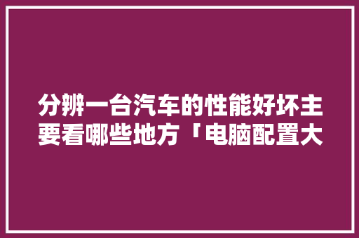 分辨一台汽车的性能好坏主要看哪些地方「电脑配置大家评价怎么看的」 分辨一台汽车的性能好坏主要看哪些地方「电脑配置大家评价怎么看的」 操作系统