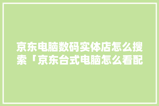 京东电脑数码实体店怎么搜索「京东台式电脑怎么看配置参数」