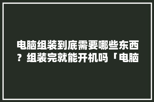 电脑组装到底需要哪些东西？组装完就能开机吗「电脑组装基础知识教程自学」