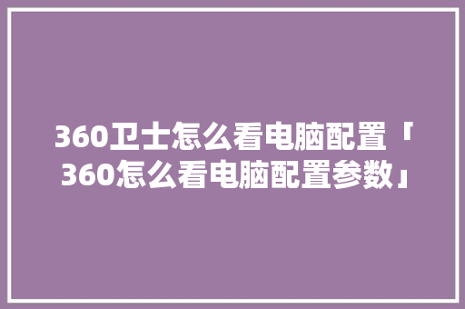 360卫士怎么看电脑配置「360怎么看电脑配置参数」 360卫士怎么看电脑配置「360怎么看电脑配置参数」 网络技术