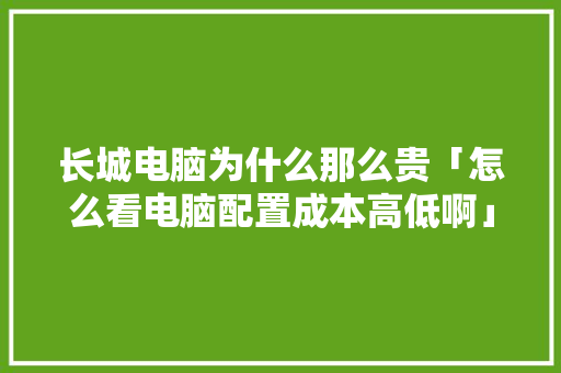 长城电脑为什么那么贵「怎么看电脑配置成本高低啊」 长城电脑为什么那么贵「怎么看电脑配置成本高低啊」 电脑故障维修
