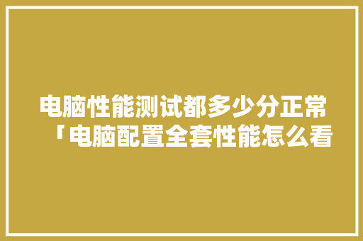 电脑性能测试都多少分正常「电脑配置全套性能怎么看的」 电脑性能测试都多少分正常「电脑配置全套性能怎么看的」 操作系统