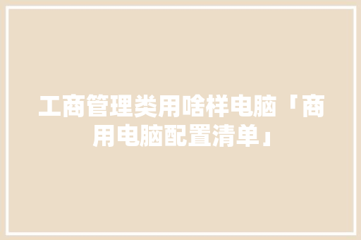 工商管理类用啥样电脑「商用电脑配置清单」 工商管理类用啥样电脑「商用电脑配置清单」 操作系统